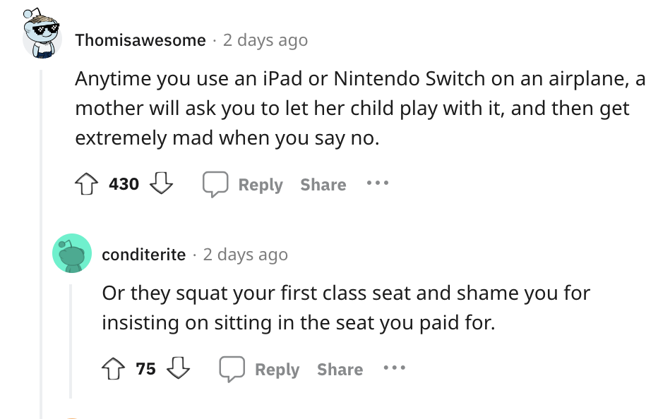 angle - Thomisawesome 2 days ago Anytime you use an iPad or Nintendo Switch on an airplane, a mother will ask you to let her child play with it, and then get extremely mad when you say no. 430 conditerite 2 days ago Or they squat your first class seat and